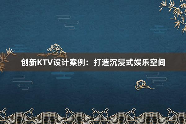 创新KTV设计案例：打造沉浸式娱乐空间